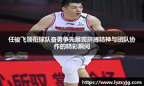 任骏飞领衔球队奋勇争先展现拼搏精神与团队协作的精彩瞬间